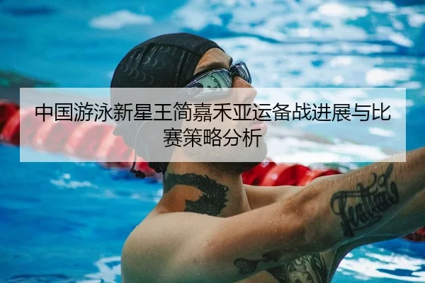 中国游泳新星王简嘉禾亚运备战进展与比赛策略分析